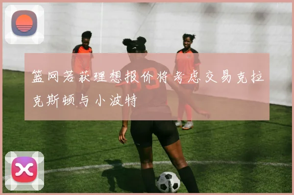 篮网若获理想报价将考虑交易克拉克斯顿与小波特
