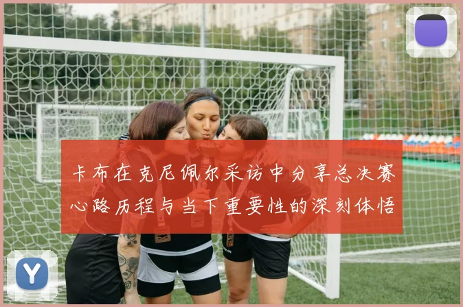 卡布在克尼佩尔采访中分享总决赛心路历程与当下重要性的深刻体悟