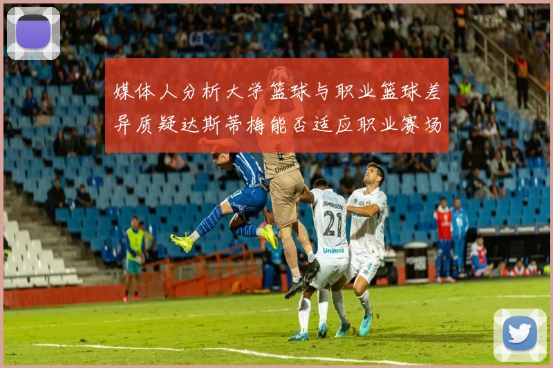 媒体人分析大学篮球与职业篮球差异质疑达斯蒂梅能否适应职业赛场