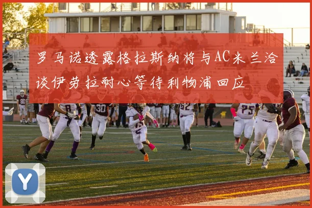 罗马诺透露格拉斯纳将与AC米兰洽谈伊劳拉耐心等待利物浦回应