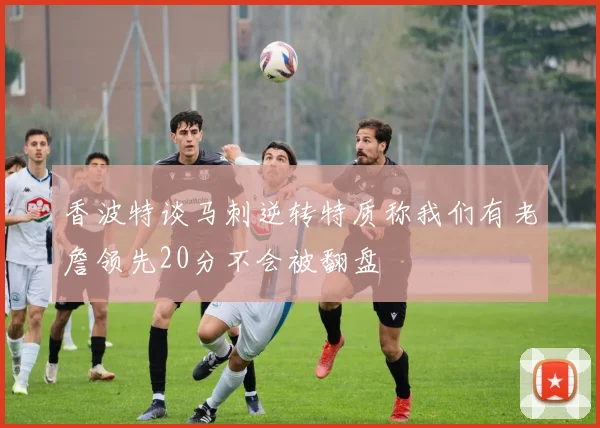 香波特谈马刺逆转特质称我们有老詹领先20分不会被翻盘