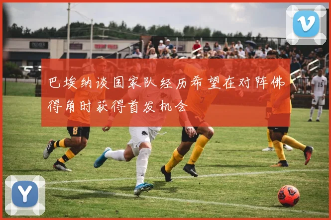 巴埃纳谈国家队经历希望在对阵佛得角时获得首发机会
