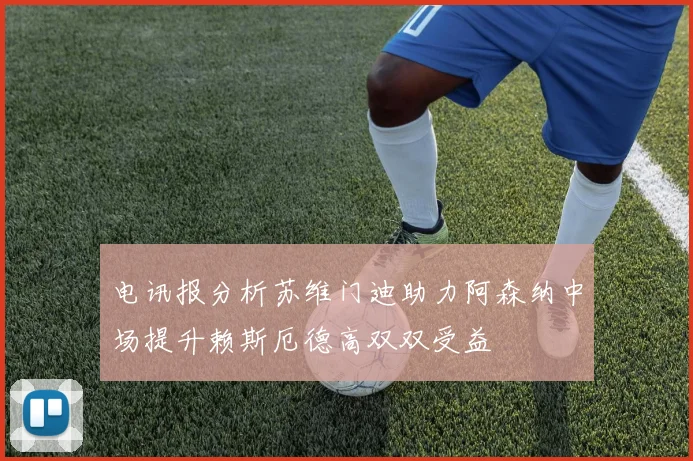 电讯报分析苏维门迪助力阿森纳中场提升赖斯厄德高双双受益