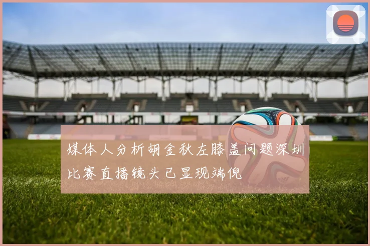 媒体人分析胡金秋左膝盖问题深圳比赛直播镜头已显现端倪