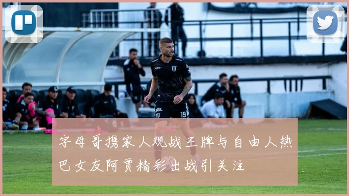 字母哥携家人观战王牌与自由人热巴女友阿贾精彩出战引关注