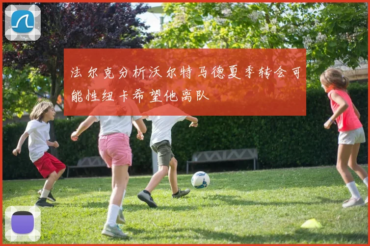 法尔克分析沃尔特马德夏季转会可能性纽卡希望他离队