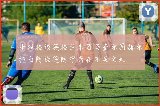 卡拉格谈英格兰未召马奎尔图赫尔指出阿诺德防守存在不足之处