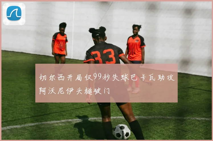 切尔西开局仅99秒失球巴卡瓦助攻阿沃尼伊头槌破门