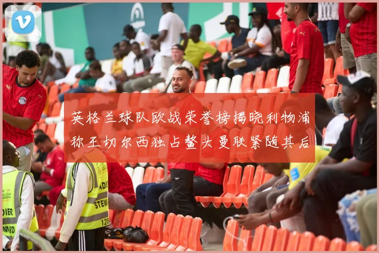 英格兰球队欧战荣誉榜揭晓利物浦称王切尔西独占鳌头曼联紧随其后
