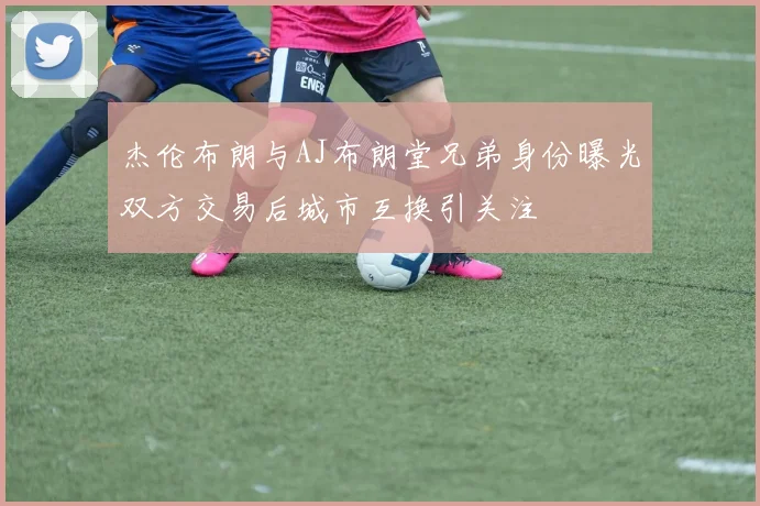 杰伦布朗与AJ布朗堂兄弟身份曝光双方交易后城市互换引关注