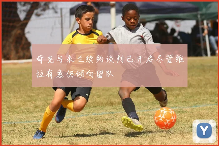 奇克与米兰续约谈判已开启尽管维拉有意仍倾向留队