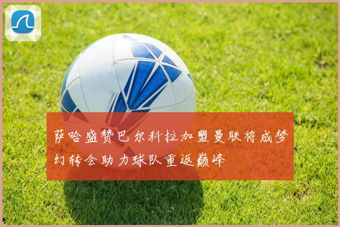 萨哈盛赞巴尔科拉加盟曼联将成梦幻转会助力球队重返巅峰