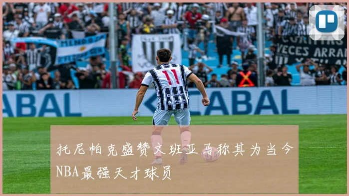 托尼帕克盛赞文班亚马称其为当今NBA最强天才球员