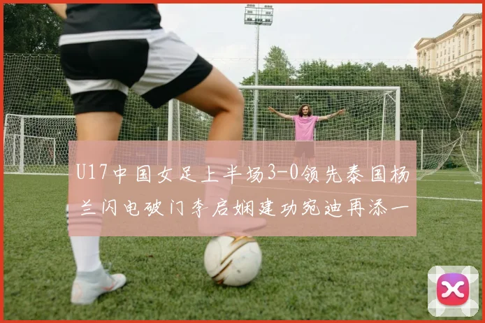 U17中国女足上半场3-0领先泰国杨兰闪电破门李启娴建功宛迪再添一分