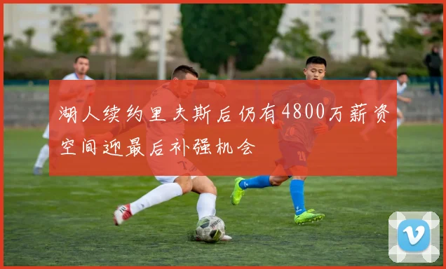 湖人续约里夫斯后仍有4800万薪资空间迎最后补强机会