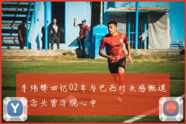 李玮锋回忆02年与巴西对决感慨退役念头曾浮现心中