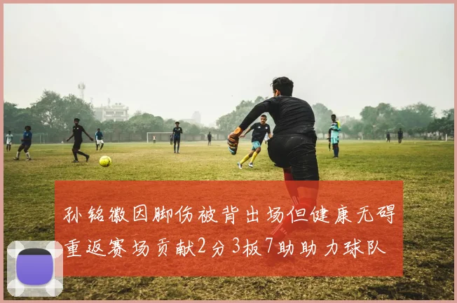 孙铭徽因脚伤被背出场但健康无碍重返赛场贡献2分3板7助助力球队
