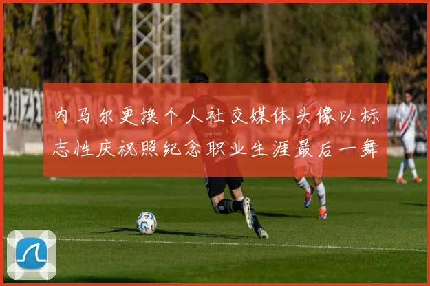 内马尔更换个人社交媒体头像以标志性庆祝照纪念职业生涯最后一舞