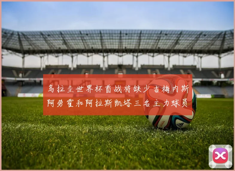 乌拉圭世界杯首战将缺少吉梅内斯阿劳霍和阿拉斯凯塔三名主力球员