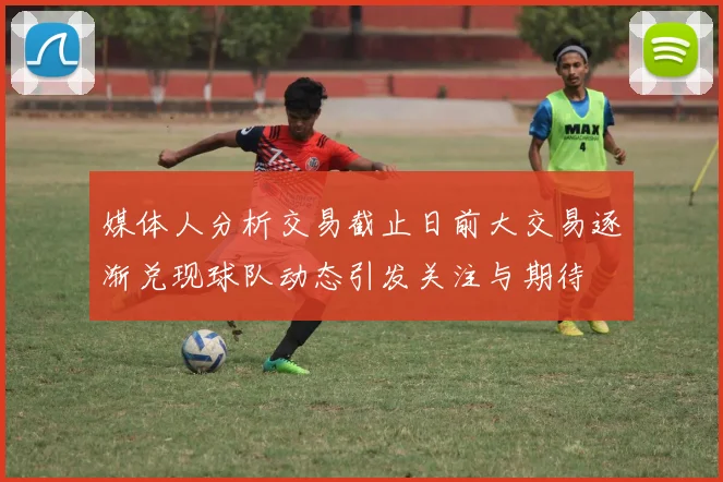 媒体人分析交易截止日前大交易逐渐兑现球队动态引发关注与期待