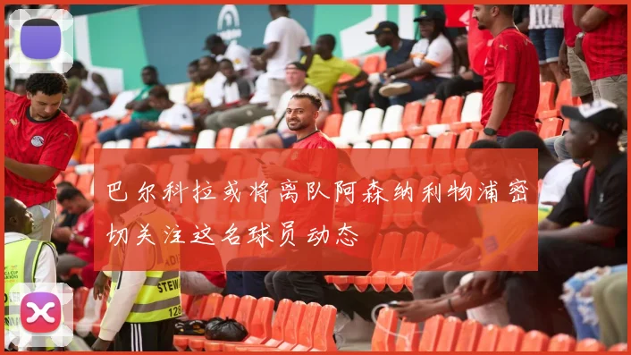 巴尔科拉或将离队阿森纳利物浦密切关注这名球员动态