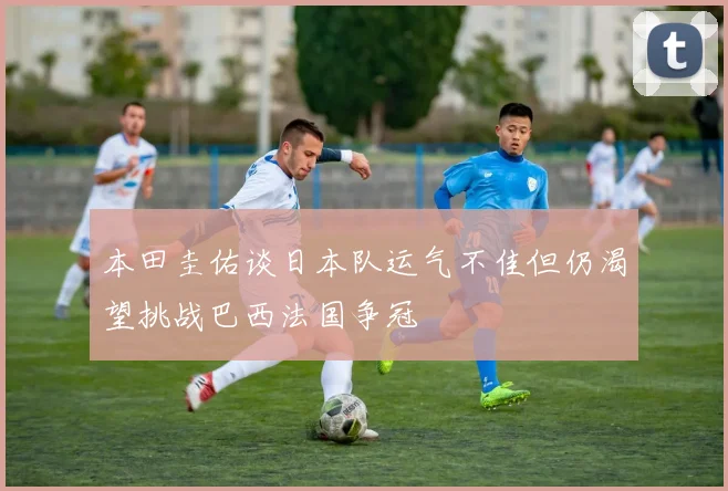 本田圭佑谈日本队运气不佳但仍渴望挑战巴西法国争冠
