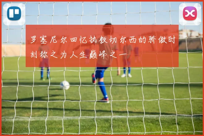 罗塞尼尔回忆执教切尔西的骄傲时刻称之为人生巅峰之一