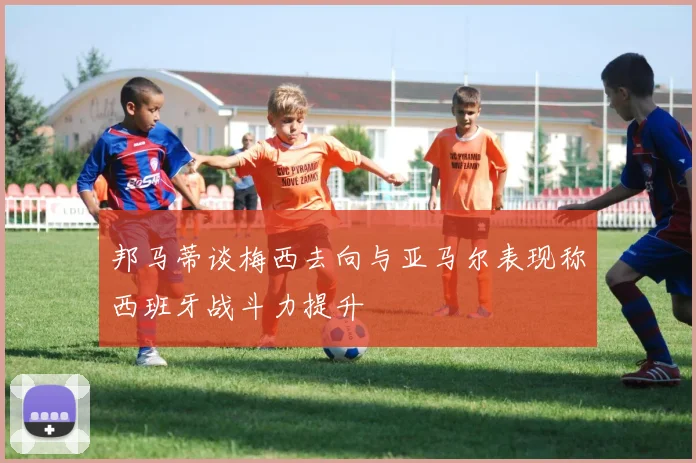 邦马蒂谈梅西去向与亚马尔表现称西班牙战斗力提升