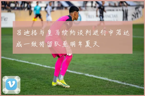 吕迪格与皇马续约谈判进行中若达成一致将留队至明年夏天