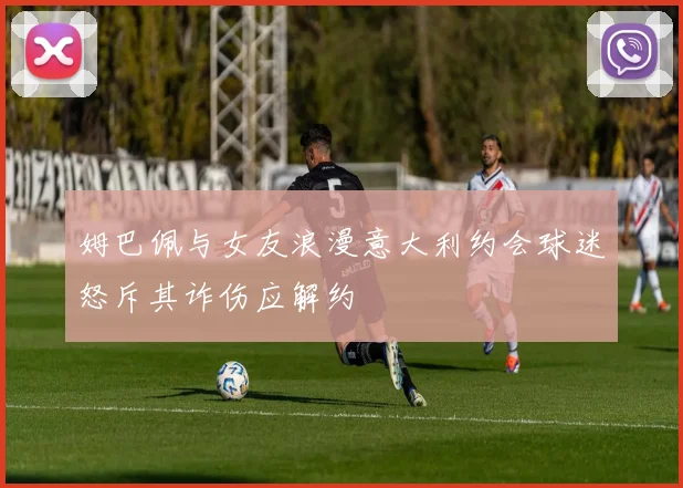 姆巴佩与女友浪漫意大利约会球迷怒斥其诈伤应解约