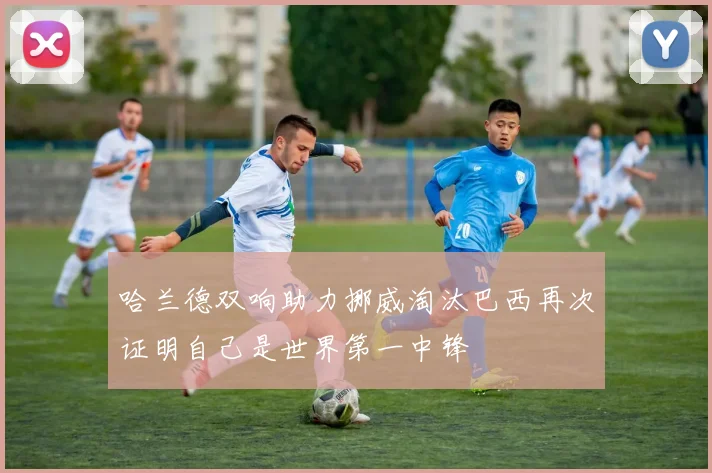哈兰德双响助力挪威淘汰巴西再次证明自己是世界第一中锋