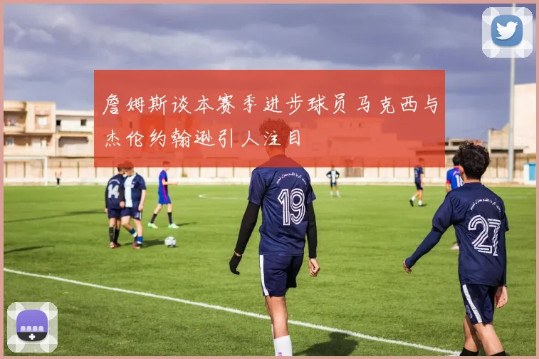 詹姆斯谈本赛季进步球员马克西与杰伦约翰逊引人注目